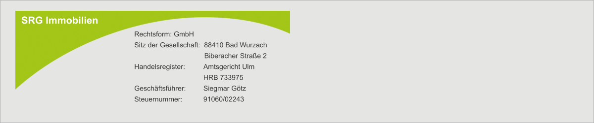 SRG Immobilien Rechtsform: GmbH Sitz der Gesellschaft:  88410 Bad Wurzach        Biberacher Straße 2 Handelsregister:  	Amtsgericht Ulm  	HRB 733975 Geschäftsführer: 	Siegmar Götz Steuernummer:   	91060/02243